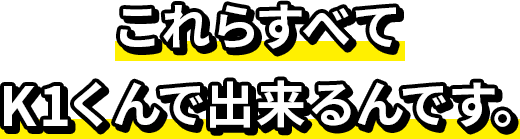 これらすべてK1くんで出来るんです